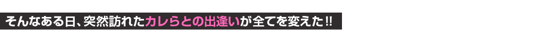 そんなある日、突然訪れた彼らとの出逢いが全てを変えた！！