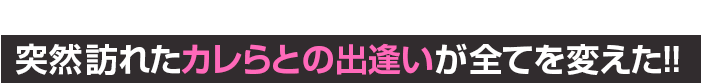 突然訪れた彼らとの出逢いが全てを変えた！！