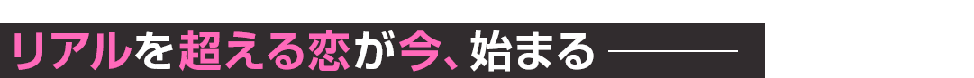 リアルを超える恋が今、始まる───