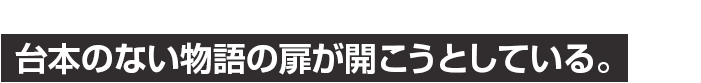 台本のない物語の扉が開こうとしている。