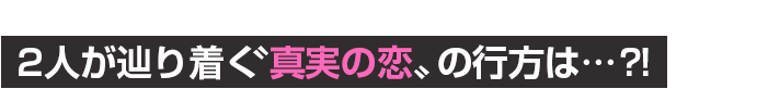 2人が辿り着く〝真実の恋〟の行方は…？！
