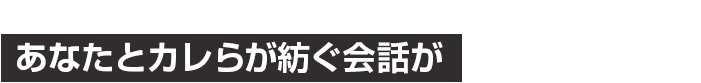 あなたと彼らが紡ぐ会話が